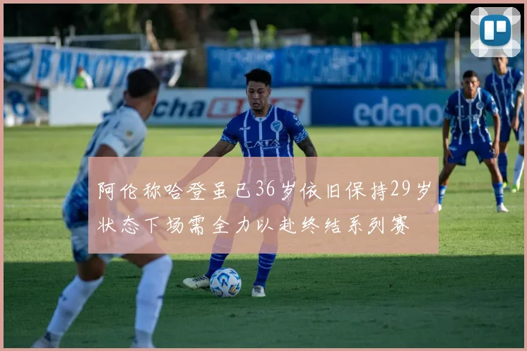 阿伦称哈登虽已36岁依旧保持29岁状态下场需全力以赴终结系列赛