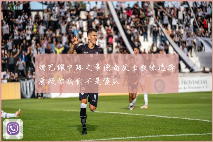 姆巴佩中路之争德尚反击教练选择质疑称我们不是傻瓜