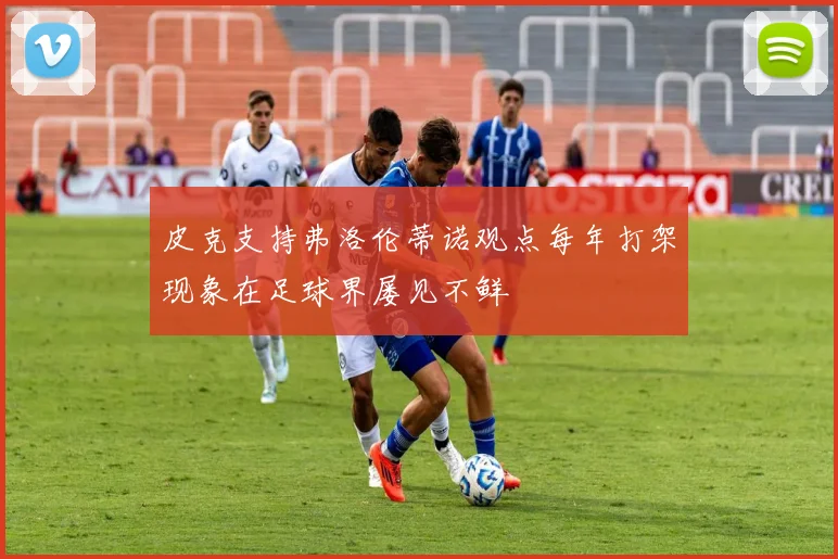 皮克支持弗洛伦蒂诺观点每年打架现象在足球界屡见不鲜