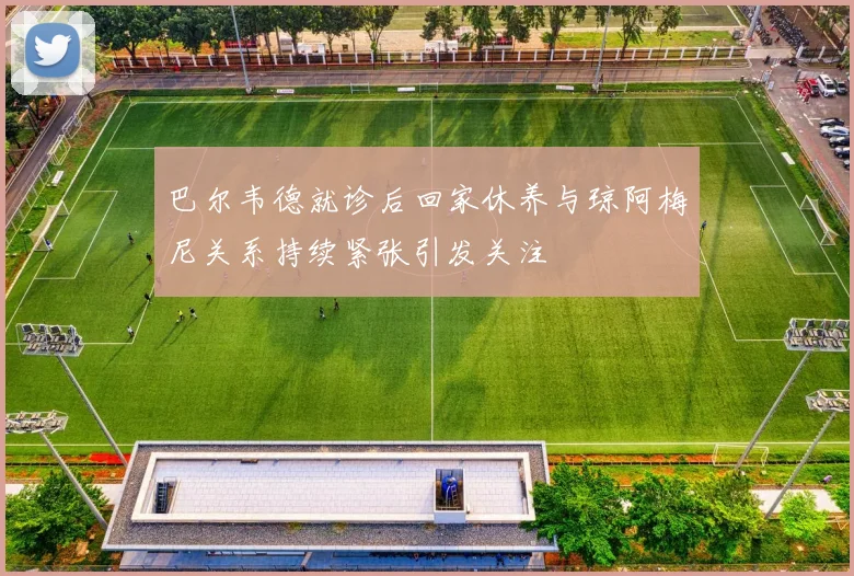 巴尔韦德就诊后回家休养与琼阿梅尼关系持续紧张引发关注