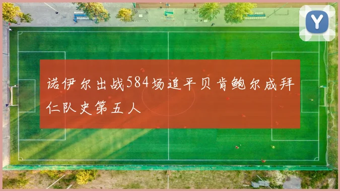 诺伊尔出战584场追平贝肯鲍尔成拜仁队史第五人