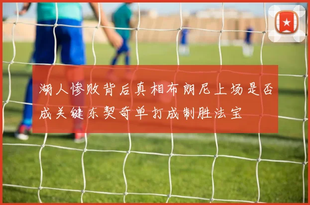 湖人惨败背后真相布朗尼上场是否成关键东契奇单打成制胜法宝