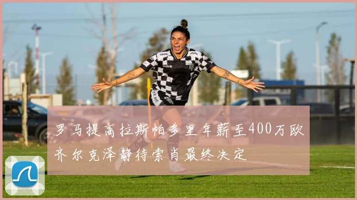 罗马提高拉斯帕多里年薪至400万欧齐尔克泽静待索肖最终决定