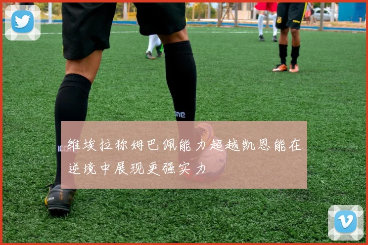维埃拉称姆巴佩能力超越凯恩能在逆境中展现更强实力