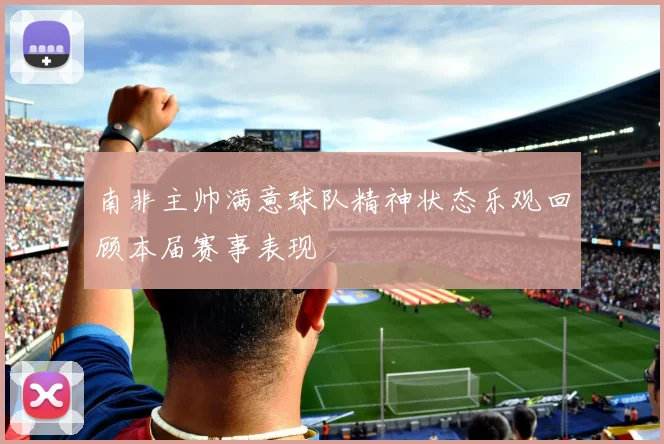南非主帅满意球队精神状态乐观回顾本届赛事表现