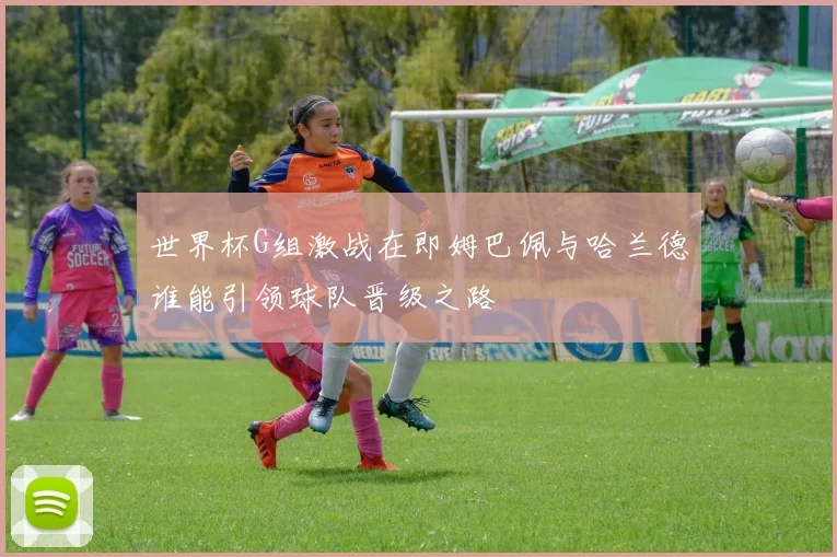 世界杯G组激战在即姆巴佩与哈兰德谁能引领球队晋级之路