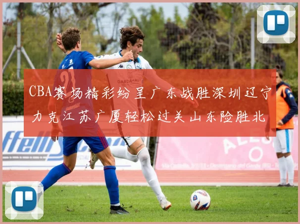 CBA赛场精彩纷呈广东战胜深圳辽宁力克江苏广厦轻松过关山东险胜北京