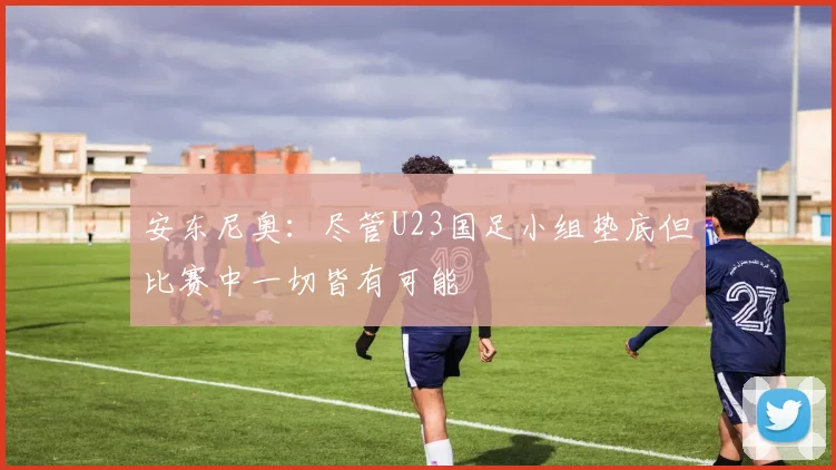 安东尼奥：尽管U23国足小组垫底但比赛中一切皆有可能