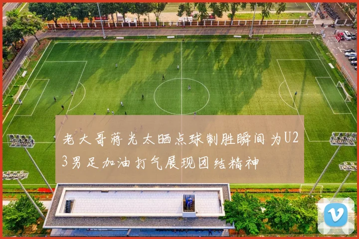 老大哥蒋光太晒点球制胜瞬间为U23男足加油打气展现团结精神