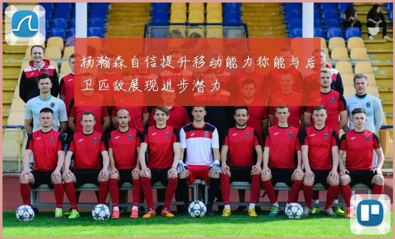 杨瀚森自信提升移动能力称能与后卫匹敌展现进步潜力