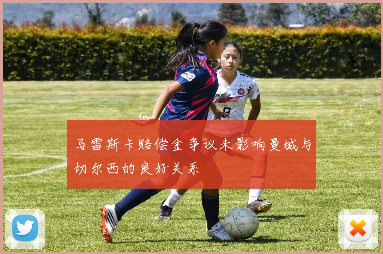马雷斯卡赔偿金争议未影响曼城与切尔西的良好关系