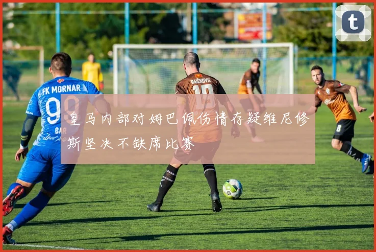 皇马内部对姆巴佩伤情存疑维尼修斯坚决不缺席比赛