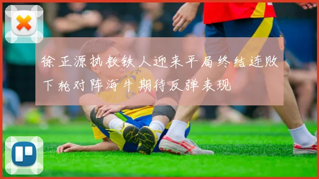 徐正源执教铁人迎来平局终结连败下轮对阵海牛期待反弹表现