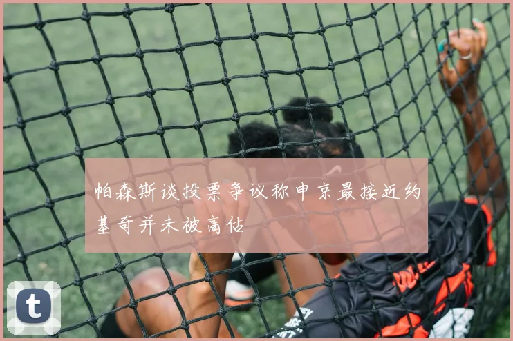 帕森斯谈投票争议称申京最接近约基奇并未被高估