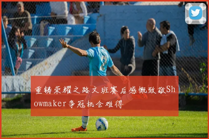 重铸荣耀之路文班赛后感慨致敬Showmaker争冠机会难得