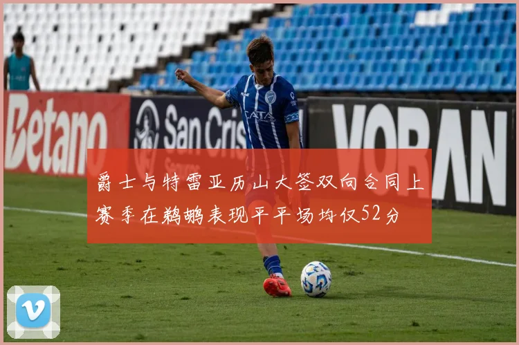 爵士与特雷亚历山大签双向合同上赛季在鹈鹕表现平平场均仅52分